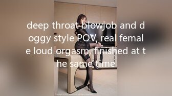 deep throat blowjob and doggy style POV, real female loud orgasm, finished at the same time