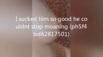 I sucked him so good he couldnt stop moaning (ph5f4bd62817501)