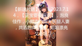 【新速片遞】 ♈ ♈  2023.7.14，【亚宝要要探花】，泡良佳作，小鲜肉约炮大长腿人妻，共浴后69舔逼，姐姐漂亮又会玩