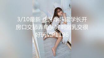 3/10最新 虎牙学妹跟学长开房口交舔弄龟头好刺激乳交很好玩VIP1196