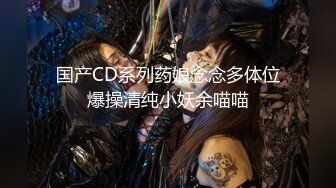 国产CD系列药娘念念多体位爆操清纯小妖余喵喵