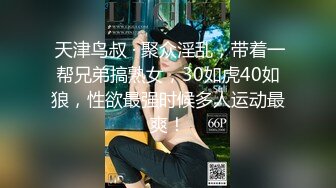  天津鸟叔 · 聚众淫乱，带着一帮兄弟搞熟女，30如虎40如狼，性欲最强时候多人运动最爽！