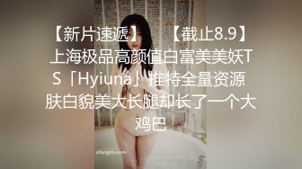 【新片速遞】  ✨【截止8.9】上海极品高颜值白富美美妖TS「Hyiuna」推特全量资源 肤白貌美大长腿却长了一个大鸡巴