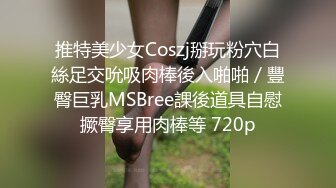 推特美少女Coszj掰玩粉穴白絲足交吮吸肉棒後入啪啪／豐臀巨乳MSBree課後道具自慰撅臀享用肉棒等 720p