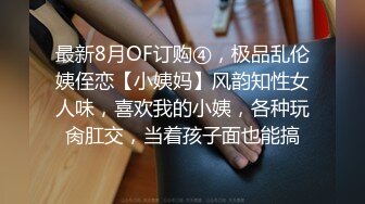 最新8月OF订购④，极品乱伦姨侄恋【小姨妈】风韵知性女人味，喜欢我的小姨，各种玩肏肛交，当着孩子面也能搞