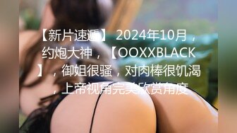 【新片速遞】 2024年10月，约炮大神，【OOXXBLACK】，御姐很骚，对肉棒很饥渴，上帝视角完美欣赏角度