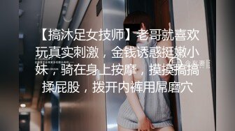 【搞沐足女技师】老哥就喜欢玩真实刺激，金钱诱惑挺嫩小妹，骑在身上按摩，摸摸搞搞揉屁股，拨开内裤用屌磨穴