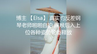 博主 【Elsa】 真实约反差钢琴老师啪啪自拍 深喉后入上位各种姿势轮番释放