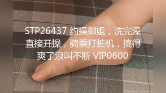 STP26437 约操御姐，洗完澡直接开操，骑乘打桩机，搞得爽了浪叫不断 VIP0600