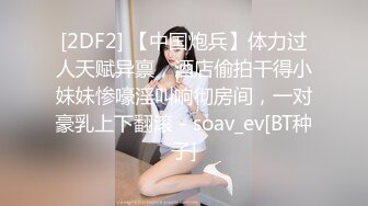 [2DF2] 【中国炮兵】体力过人天赋异禀，酒店偷拍干得小妹妹惨嚎淫叫响彻房间，一对豪乳上下翻滚 - soav_ev[BT种子]