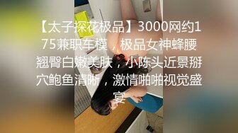 【太子探花极品】3000网约175兼职车模，极品女神蜂腰翘臀白嫩美肤，小陈头近景掰穴鲍鱼清晰，激情啪啪视觉盛宴