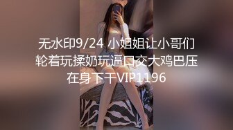 无水印9/24 小姐姐让小哥们轮着玩揉奶玩逼口交大鸡巴压在身下干VIP1196